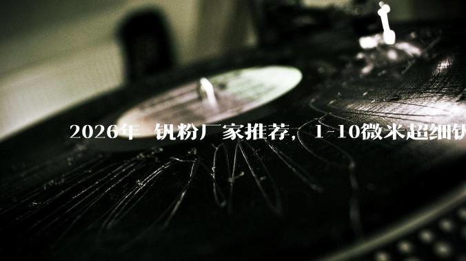 2026年 钒粉厂家推荐，1-10微米超细钒粉，高纯钒金属粉末，球形钒粉源头生产实力解析_技术_公司_产品