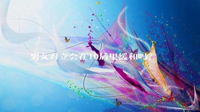 男女对立会在10后里缓和吗？